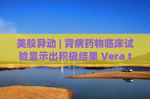美股异动 | 肾病药物临床试验显示出积极结果 Vera therapeutics(VERA.US)飙涨60%