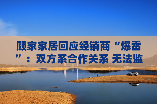 顾家家居回应经销商“爆雷”:双方系合作关系 无法监控预付款流向