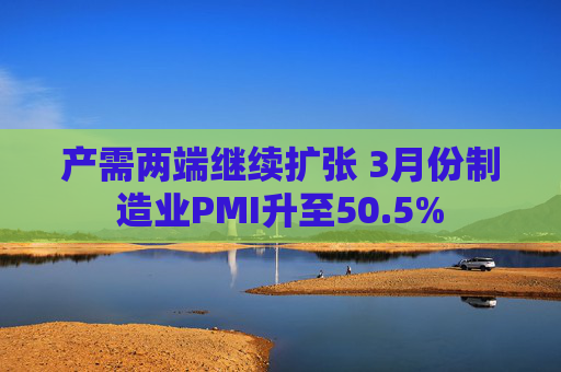 产需两端继续扩张 3月份制造业PMI升至50.5%