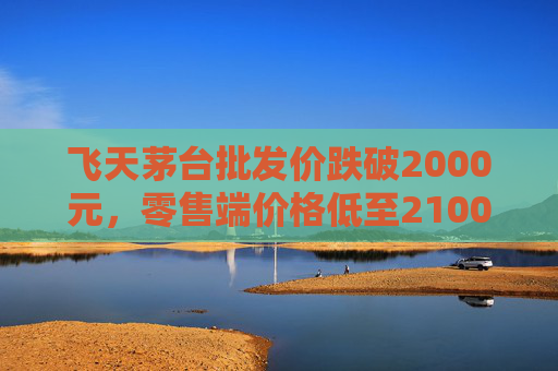飞天茅台批发价跌破2000元，零售端价格低至2100元
