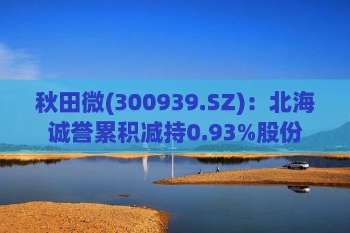 秋田微(300939.SZ)：北海诚誉累积减持0.93%股份