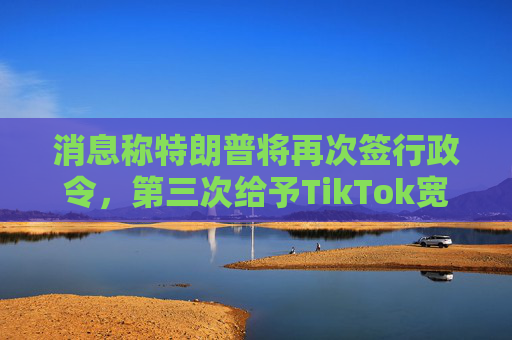 消息称特朗普将再次签行政令，第三次给予TikTok宽限期