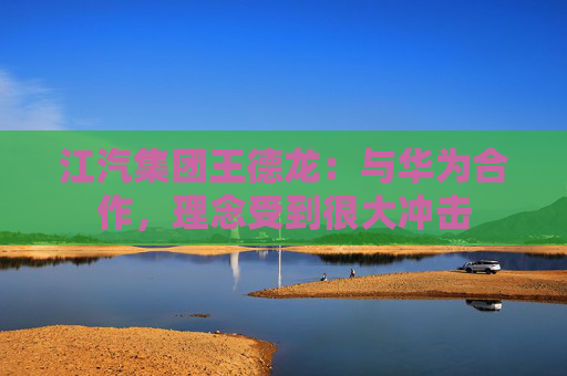江汽集团王德龙：与华为合作，理念受到很大冲击  第1张