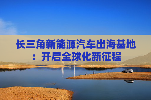 长三角新能源汽车出海基地:开启全球化新征程 第1张 长三角新能源汽车出海基地:开启全球化新征程 第1张