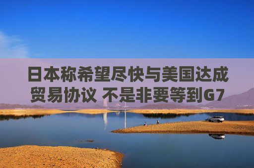 日本称希望尽快与美国达成贸易协议 不是非要等到G7峰会时