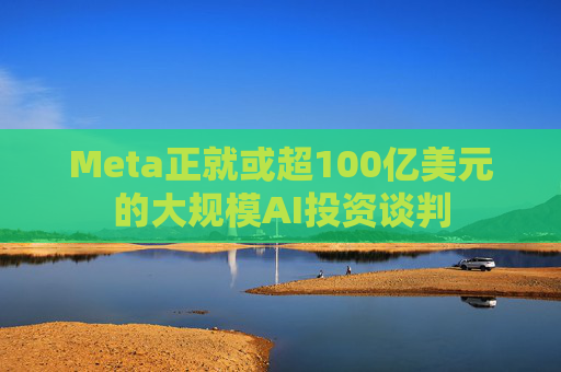 Meta正就或超100亿美元的大规模AI投资谈判