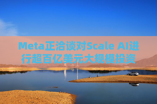 Meta正洽谈对Scale AI进行超百亿美元大规模投资