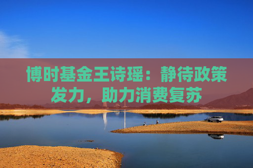 博时基金王诗瑶:静待政策发力,助力消费复苏 第1张 博时基金王诗瑶:静待政策发力,助力消费复苏 第1张