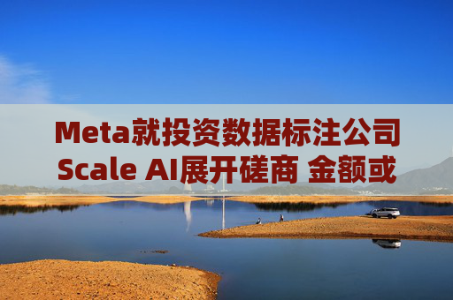 Meta就投资数据标注公司Scale AI展开磋商 金额或超100亿美元